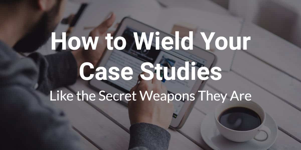 How to wield your case studies like the secret weapons they are